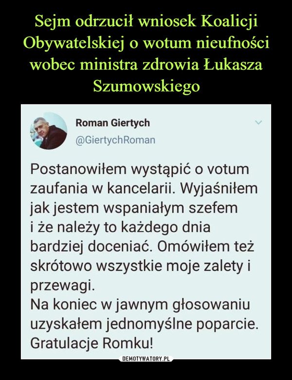  –  Sejm odrzucił wniosek KoalicjiObywatelskiej o wotum nieufnościwobec ministra zdrowia ŁukaszaSzumowskiegoRoman Giertych@GiertychRomanPostanowiłem wystąpić o votumzaufania w kancelarii. Wyjaśniłemjak jestem wspaniałym szefemi że należy to każdego dniabardziej doceniać. Omówiłem teżskrótowo wszystkie moje zalety iprzewagi.Na koniec w jawnym głosowaniuuzyskałem jednomyślne poparcie.Gratulacje Romku!DEMOTYWATORY.PL