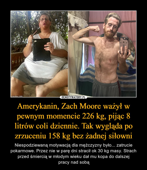 Amerykanin, Zach Moore ważył w pewnym momencie 226 kg, pijąc 8 litrów coli dziennie. Tak wygląda po zrzuceniu 158 kg bez żadnej siłowni – Niespodziewaną motywacją dla mężczyzny było... zatrucie pokarmowe. Przez nie w parę dni stracił ok 30 kg masy. Strach przed śmiercią w młodym wieku dał mu kopa do dalszej pracy nad sobą 