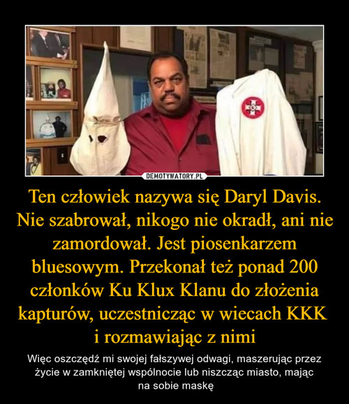 Ten człowiek nazywa się Daryl Davis. Nie szabrował, nikogo nie okradł, ani nie zamordował. Jest piosenkarzem bluesowym. Przekonał też ponad 200 członków Ku Klux Klanu do złożenia kapturów, uczestnicząc w wiecach KKK 
i rozmawiając z nimi