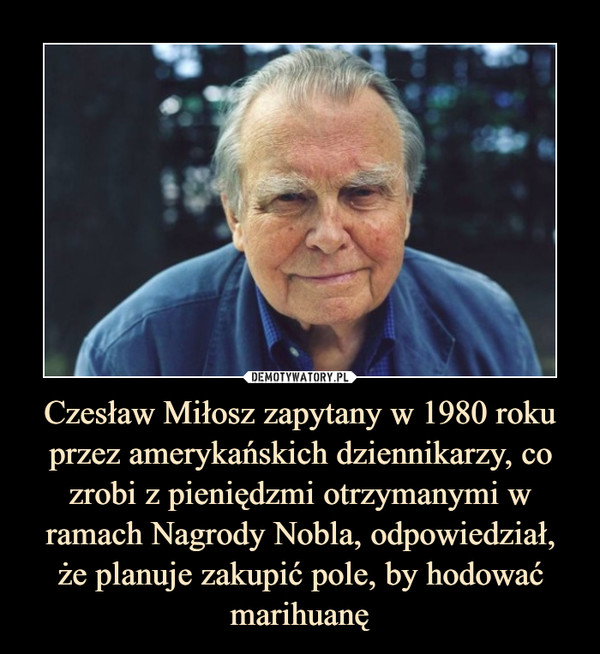 Czesław Miłosz zapytany w 1980 roku przez amerykańskich dziennikarzy, co zrobi z pieniędzmi otrzymanymi w ramach Nagrody Nobla, odpowiedział,że planuje zakupić pole, by hodować marihuanę –  