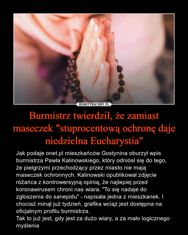 Burmistrz twierdził, że zamiast maseczek "stuprocentową ochronę daje niedzielna Eucharystia" – Jak podaje onet.pl mieszkańców Gostynina oburzył wpis burmistrza Pawła Kalinowskiego, który odniósł się do tego, że pielgrzymi przechodzący przez miasto nie mają maseczek ochronnych. Kalinowski opublikował zdjęcie różańca z kontrowersyjną opinią, że najlepiej przed koronawirusem chroni nas wiara. "To się nadaje do zgłoszenia do sanepidu" - napisała jedna z mieszkanek. I chociaż minął już tydzień, grafika wciąż jest dostępna na oficjalnym profilu burmistrza. Tak to już jest, gdy jest za dużo wiary, a za mało logicznego myślenia 