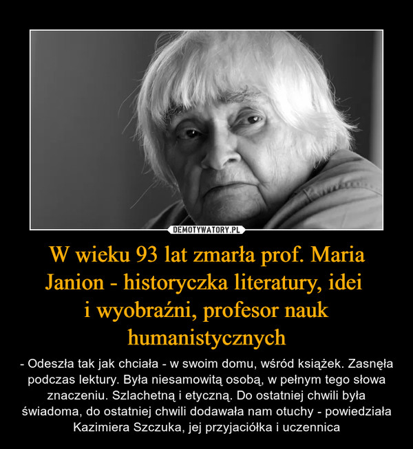 W wieku 93 lat zmarła prof. Maria Janion - historyczka literatury, idei i wyobraźni, profesor nauk humanistycznych – - Odeszła tak jak chciała - w swoim domu, wśród książek. Zasnęła podczas lektury. Była niesamowitą osobą, w pełnym tego słowa znaczeniu. Szlachetną i etyczną. Do ostatniej chwili była świadoma, do ostatniej chwili dodawała nam otuchy - powiedziała Kazimiera Szczuka, jej przyjaciółka i uczennica 