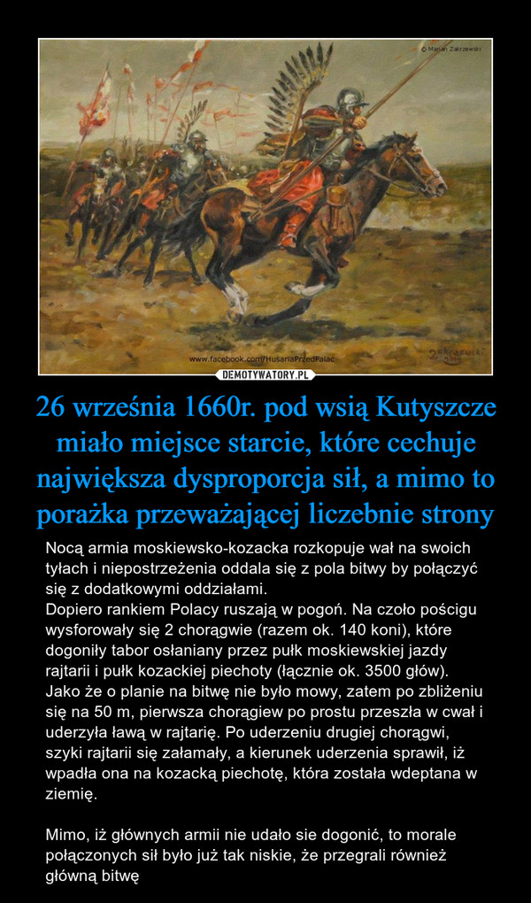 26 września 1660r. pod wsią Kutyszcze miało miejsce starcie, które cechuje największa dysproporcja sił, a mimo to porażka przeważającej liczebnie strony – Nocą armia moskiewsko-kozacka rozkopuje wał na swoich tyłach i niepostrzeżenia oddala się z pola bitwy by połączyć się z dodatkowymi oddziałami. Dopiero rankiem Polacy ruszają w pogoń. Na czoło pościgu wysforowały się 2 chorągwie (razem ok. 140 koni), które dogoniły tabor osłaniany przez pułk moskiewskiej jazdy rajtarii i pułk kozackiej piechoty (łącznie ok. 3500 głów). Jako że o planie na bitwę nie było mowy, zatem po zbliżeniu się na 50 m, pierwsza chorągiew po prostu przeszła w cwał i uderzyła ławą w rajtarię. Po uderzeniu drugiej chorągwi, szyki rajtarii się załamały, a kierunek uderzenia sprawił, iż wpadła ona na kozacką piechotę, która została wdeptana w ziemię.Mimo, iż głównych armii nie udało sie dogonić, to morale połączonych sił było już tak niskie, że przegrali również główną bitwę 