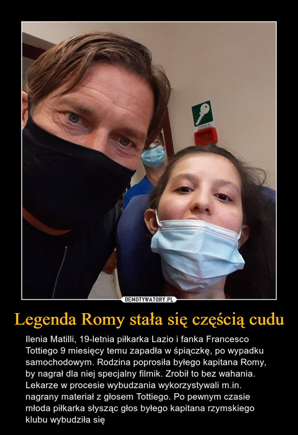 Legenda Romy stała się częścią cudu – Ilenia Matilli, 19-letnia piłkarka Lazio i fanka Francesco Tottiego 9 miesięcy temu zapadła w śpiączkę, po wypadku samochodowym. Rodzina poprosiła byłego kapitana Romy, by nagrał dla niej specjalny filmik. Zrobił to bez wahania. Lekarze w procesie wybudzania wykorzystywali m.in. nagrany materiał z głosem Tottiego. Po pewnym czasie młoda piłkarka słysząc głos byłego kapitana rzymskiego klubu wybudziła się 