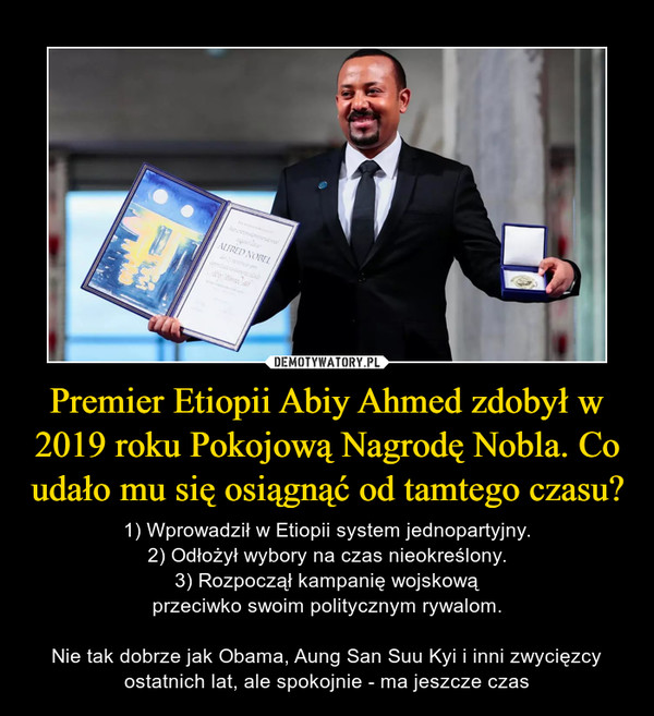 Premier Etiopii Abiy Ahmed zdobył w 2019 roku Pokojową Nagrodę Nobla. Co udało mu się osiągnąć od tamtego czasu? – 1) Wprowadził w Etiopii system jednopartyjny.2) Odłożył wybory na czas nieokreślony.3) Rozpoczął kampanię wojskowąprzeciwko swoim politycznym rywalom.Nie tak dobrze jak Obama, Aung San Suu Kyi i inni zwycięzcy ostatnich lat, ale spokojnie - ma jeszcze czas 
