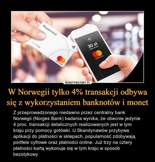 W Norwegii tylko 4% transakcji odbywa się z wykorzystaniem banknotów i monet – Z przeprowadzonego niedawno przez centralny bank Norwegii (Norges Bank) badania wynika, że obecnie jedynie 4 proc. transakcji detalicznych realizowanych jest w tym kraju przy pomocy gotówki. U Skandynawów przybywa aplikacji do płatności w sklepach, popularność zdobywają portfele cyfrowe oraz płatności online. Już trzy na cztery płatności kartą wykonuje się w tym kraju w sposób bezstykowy 