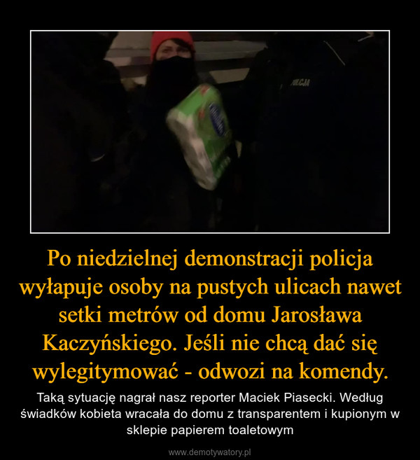 Po niedzielnej demonstracji policja wyłapuje osoby na pustych ulicach nawet setki metrów od domu Jarosława Kaczyńskiego. Jeśli nie chcą dać się wylegitymować - odwozi na komendy. – Taką sytuację nagrał nasz reporter Maciek Piasecki. Według świadków kobieta wracała do domu z transparentem i kupionym w sklepie papierem toaletowym 