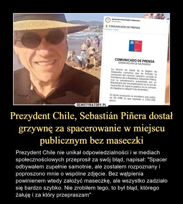 Prezydent Chile, Sebastián Piñera dostał grzywnę za spacerowanie w miejscu publicznym bez maseczki – Prezydent Chile nie unikał odpowiedzialności i w mediach społecznościowych przeprosił za swój błąd, napisał: "Spacer odbywałem zupełnie samotnie, ale zostałem rozpoznany i poproszono mnie o wspólne zdjęcie. Bez wątpienia powinienem wtedy założyć maseczkę, ale wszystko zadziało się bardzo szybko. Nie zrobiłem tego, to był błąd, którego żałuję i za który przepraszam" 