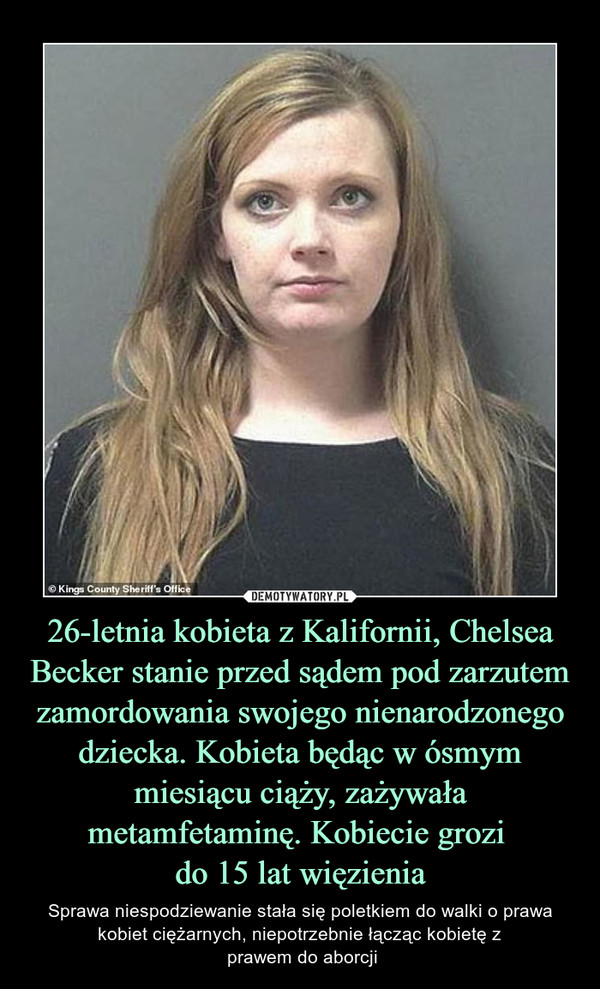 26-letnia kobieta z Kalifornii, Chelsea Becker stanie przed sądem pod zarzutem zamordowania swojego nienarodzonego dziecka. Kobieta będąc w ósmym miesiącu ciąży, zażywała metamfetaminę. Kobiecie grozi do 15 lat więzienia – Sprawa niespodziewanie stała się poletkiem do walki o prawa kobiet ciężarnych, niepotrzebnie łącząc kobietę z prawem do aborcji 