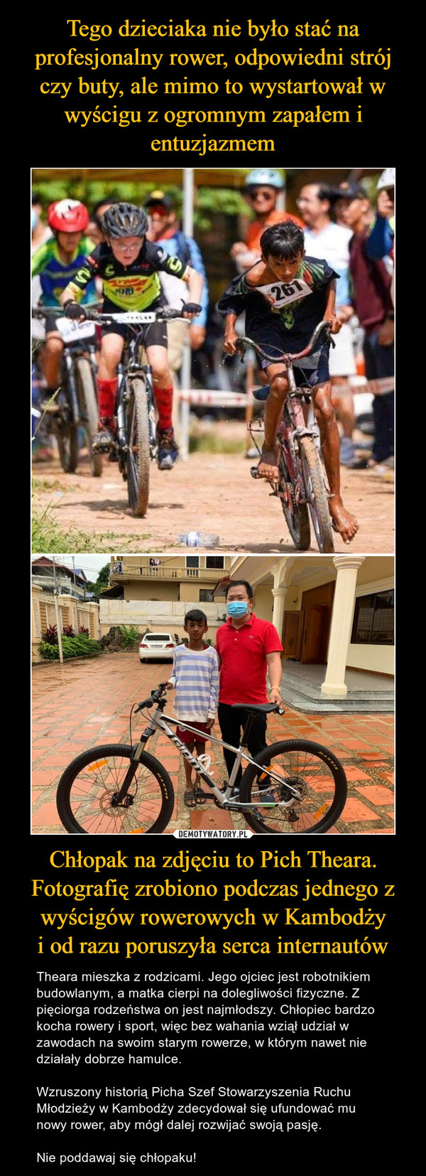 Chłopak na zdjęciu to Pich Theara. Fotografię zrobiono podczas jednego z wyścigów rowerowych w Kambodżyi od razu poruszyła serca internautów – Theara mieszka z rodzicami. Jego ojciec jest robotnikiem budowlanym, a matka cierpi na dolegliwości fizyczne. Z pięciorga rodzeństwa on jest najmłodszy. Chłopiec bardzo kocha rowery i sport, więc bez wahania wziął udział w zawodach na swoim starym rowerze, w którym nawet nie działały dobrze hamulce.Wzruszony historią Picha Szef Stowarzyszenia Ruchu Młodzieży w Kambodży zdecydował się ufundować mu nowy rower, aby mógł dalej rozwijać swoją pasję.Nie poddawaj się chłopaku! 