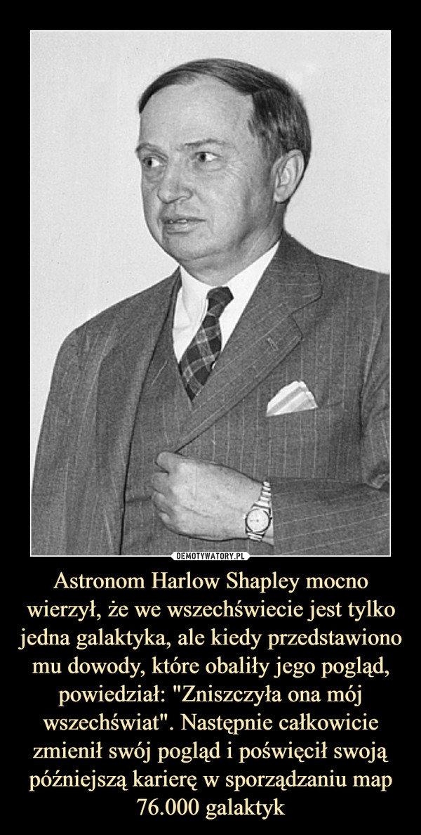 Astronom Harlow Shapley mocno wierzył, że we wszechświecie jest tylko jedna galaktyka, ale kiedy przedstawiono mu dowody, które obaliły jego pogląd, powiedział: "Zniszczyła ona mój wszechświat". Następnie całkowicie zmienił swój pogląd i poświęcił swoją późniejszą karierę w sporządzaniu map 76.000 galaktyk –  