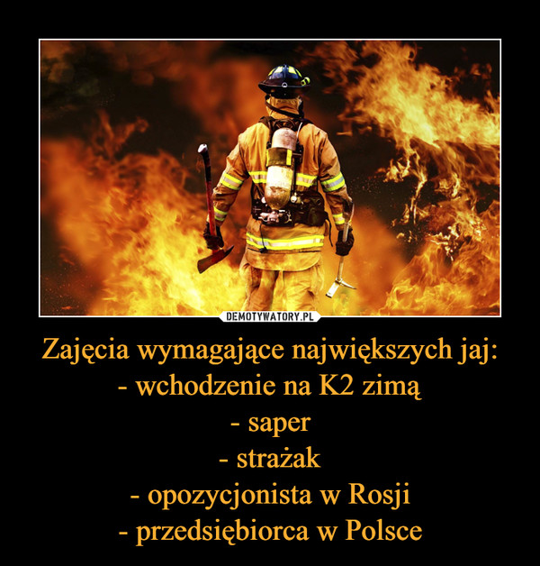 Zajęcia wymagające największych jaj:- wchodzenie na K2 zimą- saper- strażak- opozycjonista w Rosji- przedsiębiorca w Polsce –  
