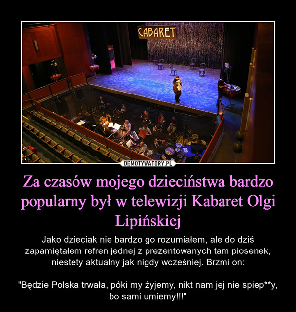Za czasów mojego dzieciństwa bardzo popularny był w telewizji Kabaret Olgi Lipińskiej – Jako dzieciak nie bardzo go rozumiałem, ale do dziś zapamiętałem refren jednej z prezentowanych tam piosenek, niestety aktualny jak nigdy wcześniej. Brzmi on:"Będzie Polska trwała, póki my żyjemy, nikt nam jej nie spiep**y, bo sami umiemy!!!" 