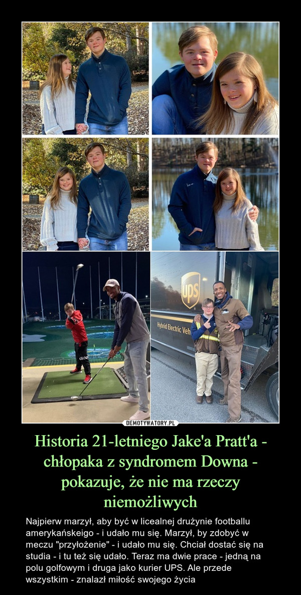 Historia 21-letniego Jake'a Pratt'a - chłopaka z syndromem Downa - pokazuje, że nie ma rzeczy niemożliwych – Najpierw marzył, aby być w licealnej drużynie footballu amerykańskeigo - i udało mu się. Marzył, by zdobyć w meczu "przyłożenie" - i udało mu się. Chciał dostać się na studia - i tu też się udało. Teraz ma dwie prace - jedną na polu golfowym i druga jako kurier UPS. Ale przede wszystkim - znalazł miłość swojego życia 