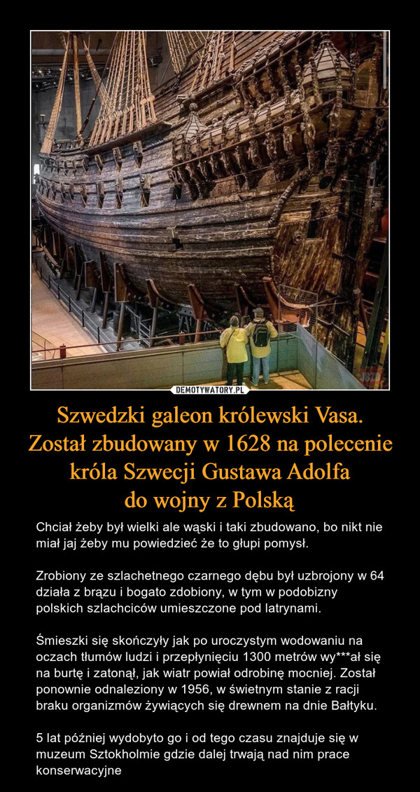 Szwedzki galeon królewski Vasa.Został zbudowany w 1628 na poleceniekróla Szwecji Gustawa Adolfado wojny z Polską – Chciał żeby był wielki ale wąski i taki zbudowano, bo nikt nie miał jaj żeby mu powiedzieć że to głupi pomysł. Zrobiony ze szlachetnego czarnego dębu był uzbrojony w 64 działa z brązu i bogato zdobiony, w tym w podobizny polskich szlachciców umieszczone pod latrynami. Śmieszki się skończyły jak po uroczystym wodowaniu na oczach tłumów ludzi i przepłynięciu 1300 metrów wy***ał się na burtę i zatonął, jak wiatr powiał odrobinę mocniej. Został ponownie odnaleziony w 1956, w świetnym stanie z racji braku organizmów żywiących się drewnem na dnie Bałtyku. 5 lat później wydobyto go i od tego czasu znajduje się w muzeum Sztokholmie gdzie dalej trwają nad nim prace konserwacyjne 