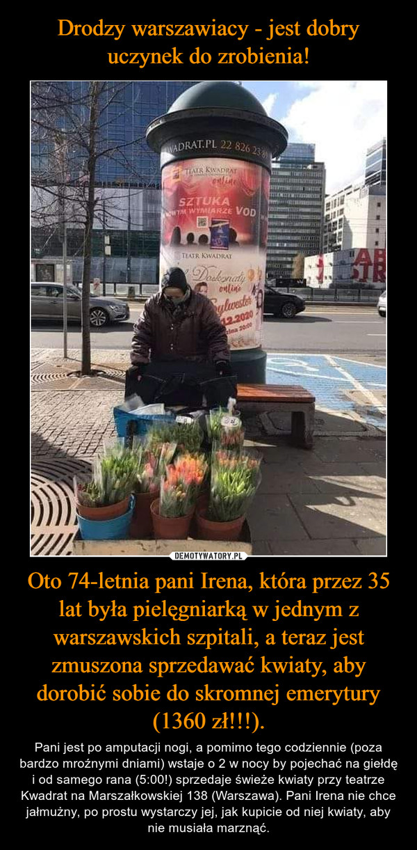 Oto 74-letnia pani Irena, która przez 35 lat była pielęgniarką w jednym z warszawskich szpitali, a teraz jest zmuszona sprzedawać kwiaty, aby dorobić sobie do skromnej emerytury (1360 zł!!!). – Pani jest po amputacji nogi, a pomimo tego codziennie (poza bardzo mroźnymi dniami) wstaje o 2 w nocy by pojechać na giełdę i od samego rana (5:00!) sprzedaje świeże kwiaty przy teatrze Kwadrat na Marszałkowskiej 138 (Warszawa). Pani Irena nie chce jałmużny, po prostu wystarczy jej, jak kupicie od niej kwiaty, aby nie musiała marznąć. 