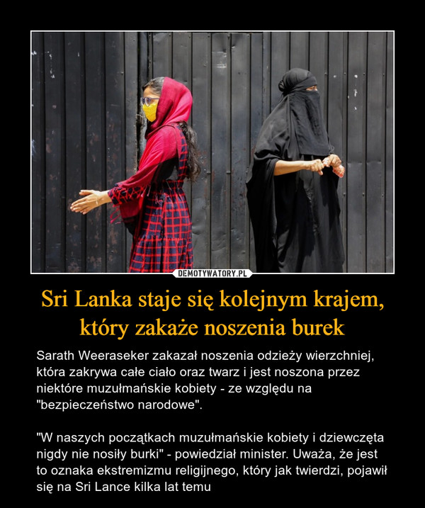 Sri Lanka staje się kolejnym krajem, który zakaże noszenia burek – Sarath Weeraseker zakazał noszenia odzieży wierzchniej, która zakrywa całe ciało oraz twarz i jest noszona przez niektóre muzułmańskie kobiety - ze względu na "bezpieczeństwo narodowe"."W naszych początkach muzułmańskie kobiety i dziewczęta nigdy nie nosiły burki" - powiedział minister. Uważa, że jest to oznaka ekstremizmu religijnego, który jak twierdzi, pojawił się na Sri Lance kilka lat temu 