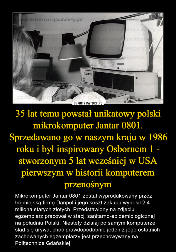 35 lat temu powstał unikatowy polski mikrokomputer Jantar 0801. Sprzedawano go w naszym kraju w 1986 roku i był inspirowany Osbornem 1 - stworzonym 5 lat wcześniej w USA pierwszym w historii komputerem przenośnym – Mikrokomputer Jantar 0801 został wyprodukowany przez trójmiejską firmę Danpol i jego koszt zakupu wynosił 2,4 miliona starych złotych. Przedstawiony na zdjęciu egzemplarz pracował w stacji sanitarno-epidemiologicznej na południu Polski. Niestety dzisiaj po samym komputerze ślad się urywa, choć prawdopodobnie jeden z jego ostatnich zachowanych egzemplarzy jest przechowywany na Politechnice Gdańskiej 