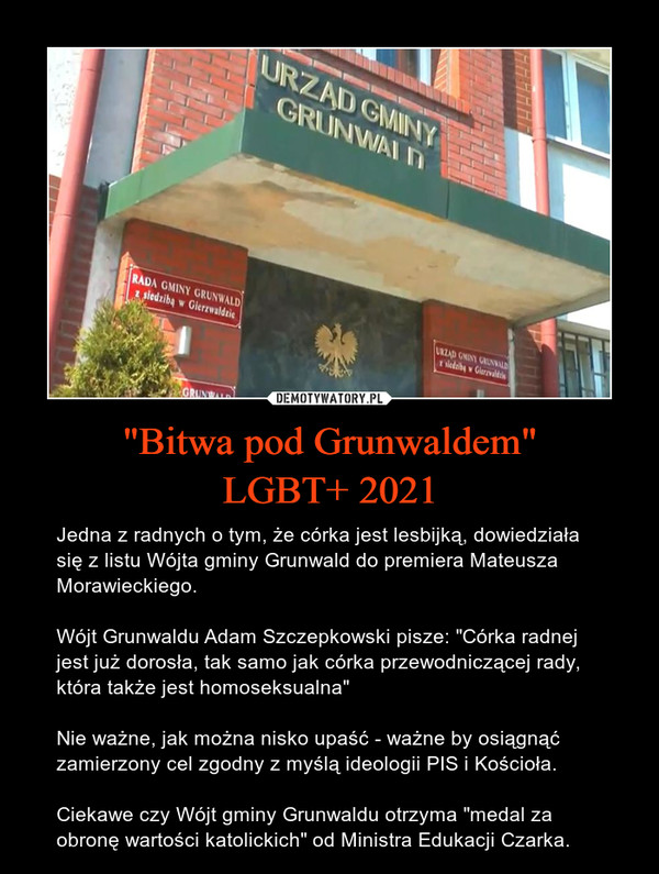 "Bitwa pod Grunwaldem"LGBT+ 2021 – Jedna z radnych o tym, że córka jest lesbijką, dowiedziała się z listu Wójta gminy Grunwald do premiera Mateusza Morawieckiego.Wójt Grunwaldu Adam Szczepkowski pisze: "Córka radnej jest już dorosła, tak samo jak córka przewodniczącej rady, która także jest homoseksualna"Nie ważne, jak można nisko upaść - ważne by osiągnąć zamierzony cel zgodny z myślą ideologii PIS i Kościoła. Ciekawe czy Wójt gminy Grunwaldu otrzyma "medal za obronę wartości katolickich" od Ministra Edukacji Czarka. 