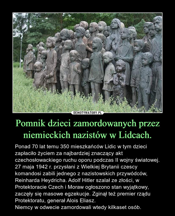 Pomnik dzieci zamordowanych przez niemieckich nazistów w Lidcach. – Ponad 70 lat temu 350 mieszkańców Lidic w tym dzieci zapłaciło życiem za najbardziej znaczący akt czechosłowackiego ruchu oporu podczas II wojny światowej. 27 maja 1942 r. przysłani z Wielkiej Brytanii czescy komandosi zabili jednego z nazistowskich przywódców, Reinharda Heydricha. Adolf Hitler szalał ze złości, w Protektoracie Czech i Moraw ogłoszono stan wyjątkowy, zaczęły się masowe egzekucje. Zginął też premier rządu Protektoratu, generał Alois Eliasz.Niemcy w odwecie zamordowali wtedy kilkaset osób. 