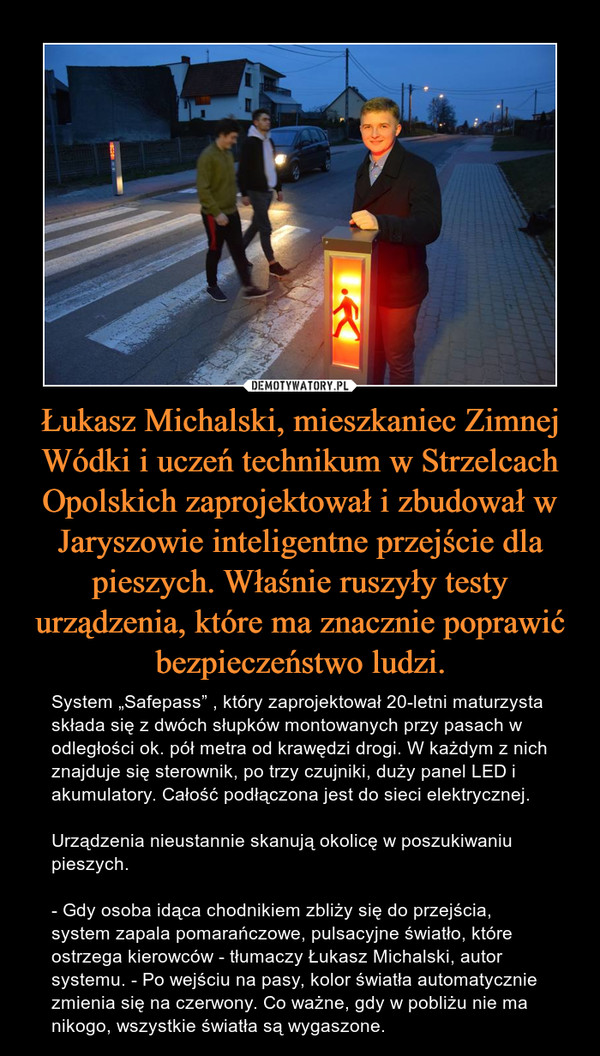 Łukasz Michalski, mieszkaniec Zimnej Wódki i uczeń technikum w Strzelcach Opolskich zaprojektował i zbudował w Jaryszowie inteligentne przejście dla pieszych. Właśnie ruszyły testy urządzenia, które ma znacznie poprawić bezpieczeństwo ludzi.