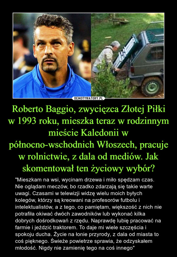 Roberto Baggio, zwycięzca Złotej Piłki w 1993 roku, mieszka teraz w rodzinnym mieście Kaledonii w północno-wschodnich Włoszech, pracuje w rolnictwie, z dala od mediów. Jak skomentował ten życiowy wybór?