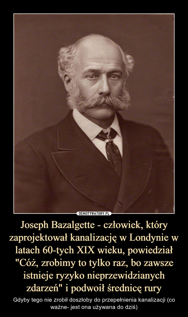 Joseph Bazalgette - człowiek, który zaprojektował kanalizację w Londynie w latach 60-tych XIX wieku, powiedział "Cóż, zrobimy to tylko raz, bo zawsze istnieje ryzyko nieprzewidzianych zdarzeń" i podwoił średnicę rury