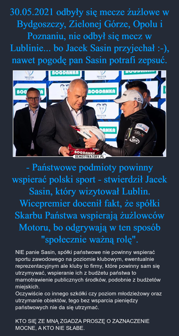 - Państwowe podmioty powinny wspierać polski sport - stwierdził Jacek Sasin, który wizytował Lublin. Wicepremier docenił fakt, że spółki Skarbu Państwa wspierają żużlowców Motoru, bo odgrywają w ten sposób "społecznie ważną rolę". – NIE panie Sasin, spółki państwowe nie powinny wspierać sportu zawodowego na poziomie klubowym, ewentualnie reprezentacyjnym ale kluby to firmy, które powinny sam się utrzymywać, wspieranie ich z budżetu państwa to marnotrawienie publicznych środków, podobnie z budżetów miejskich.Oczywiście co innego szkółki czy poziom młodzieżowy oraz utrzymanie obiektów, tego bez wsparcia pieniędzy państwowych nie da się utrzymać.KTO SIĘ ZE MNĄ ZGADZA PROSZĘ O ZAZNACZENIE MOCNE, A KTO NIE SŁABE. 