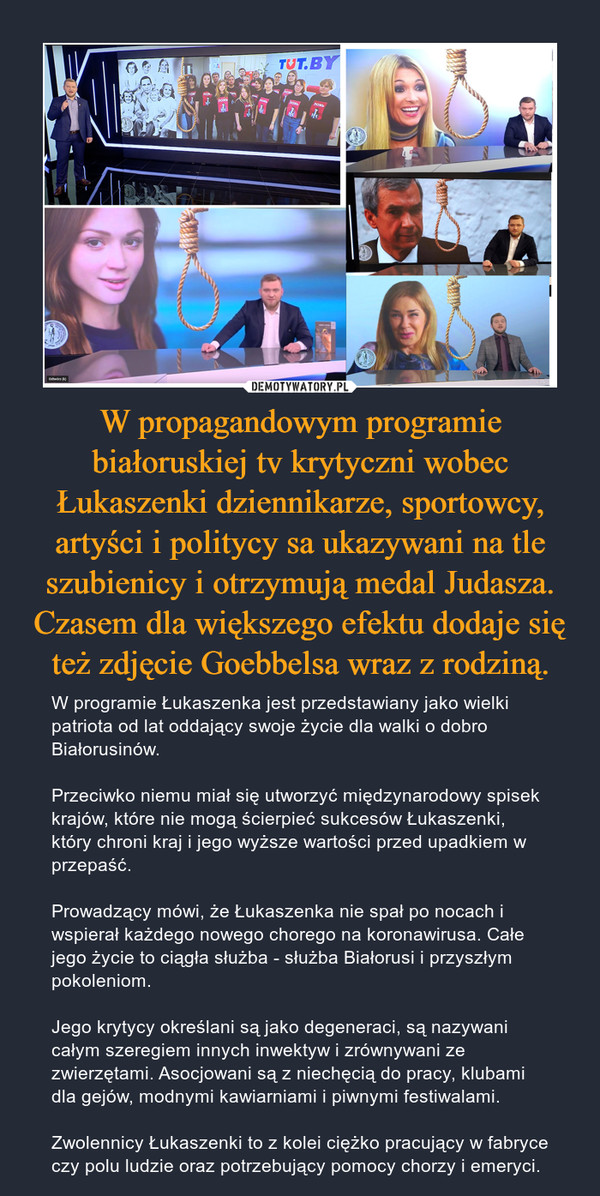 W propagandowym programie białoruskiej tv krytyczni wobec Łukaszenki dziennikarze, sportowcy, artyści i politycy sa ukazywani na tle szubienicy i otrzymują medal Judasza. Czasem dla większego efektu dodaje się też zdjęcie Goebbelsa wraz z rodziną.
