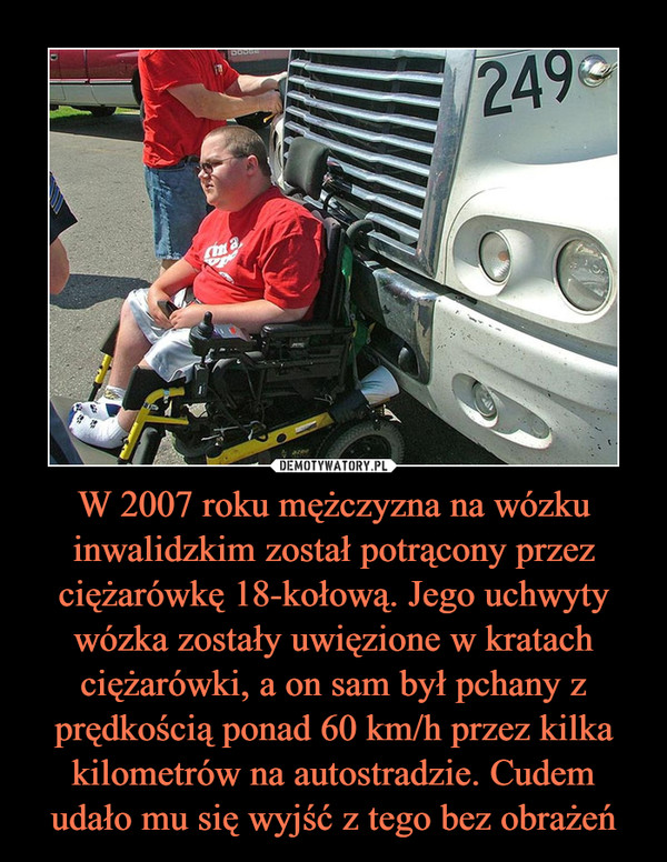 W 2007 roku mężczyzna na wózku inwalidzkim został potrącony przez ciężarówkę 18-kołową. Jego uchwyty wózka zostały uwięzione w kratach ciężarówki, a on sam był pchany z prędkością ponad 60 km/h przez kilka kilometrów na autostradzie. Cudem udało mu się wyjść z tego bez obrażeń –  