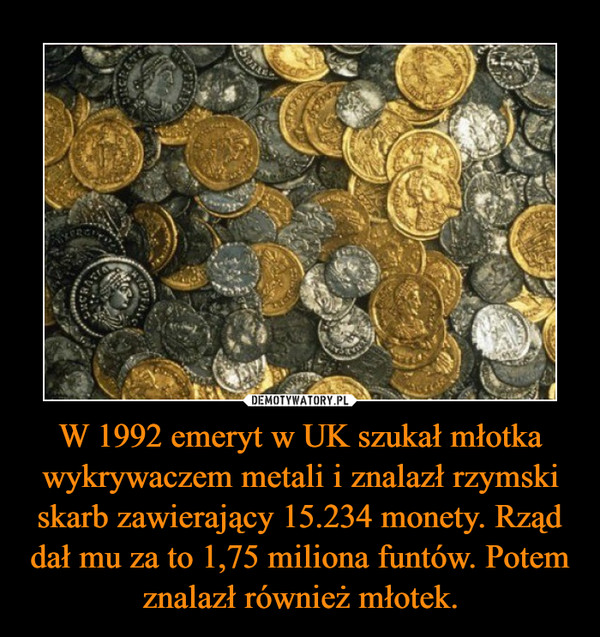 W 1992 emeryt w UK szukał młotka wykrywaczem metali i znalazł rzymski skarb zawierający 15.234 monety. Rząd dał mu za to 1,75 miliona funtów. Potem znalazł również młotek.