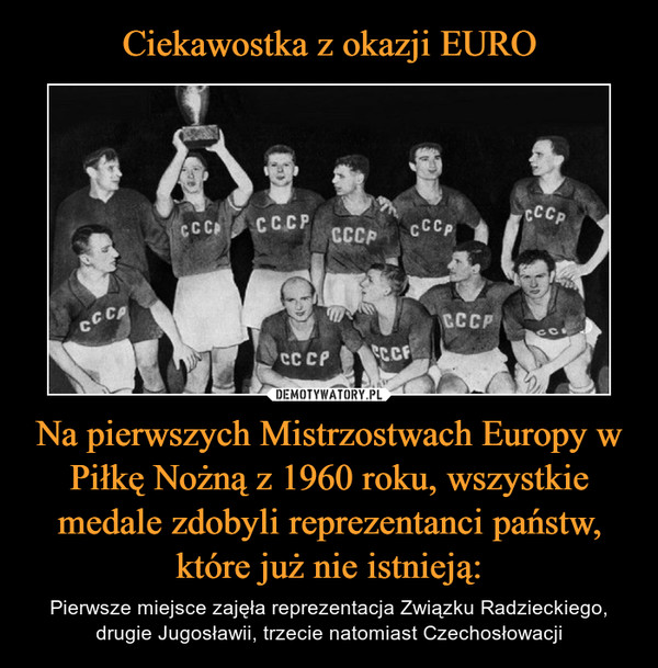 Na pierwszych Mistrzostwach Europy w Piłkę Nożną z 1960 roku, wszystkie medale zdobyli reprezentanci państw, które już nie istnieją: – Pierwsze miejsce zajęła reprezentacja Związku Radzieckiego, drugie Jugosławii, trzecie natomiast Czechosłowacji 