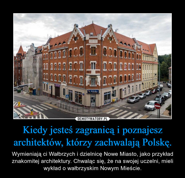 Kiedy jesteś zagranicą i poznajesz architektów, którzy zachwalają Polskę. – Wymieniają ci Wałbrzych i dzielnicę Nowe Miasto, jako przykład znakomitej architektury. Chwaląc się, że na swojej uczelni, mieli wykład o wałbrzyskim Nowym Mieście. 