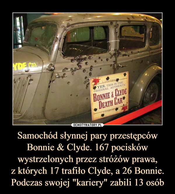 Samochód słynnej pary przestępców Bonnie & Clyde. 167 pocisków wystrzelonych przez stróżów prawa,
z których 17 trafiło Clyde, a 26 Bonnie. Podczas swojej "kariery" zabili 13 osób