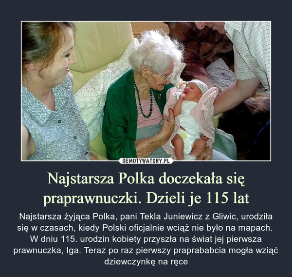 Najstarsza Polka doczekała się praprawnuczki. Dzieli je 115 lat – Najstarsza żyjąca Polka, pani Tekla Juniewicz z Gliwic, urodziła się w czasach, kiedy Polski oficjalnie wciąż nie było na mapach. W dniu 115. urodzin kobiety przyszła na świat jej pierwsza prawnuczka, Iga. Teraz po raz pierwszy praprababcia mogła wziąć dziewczynkę na ręce 