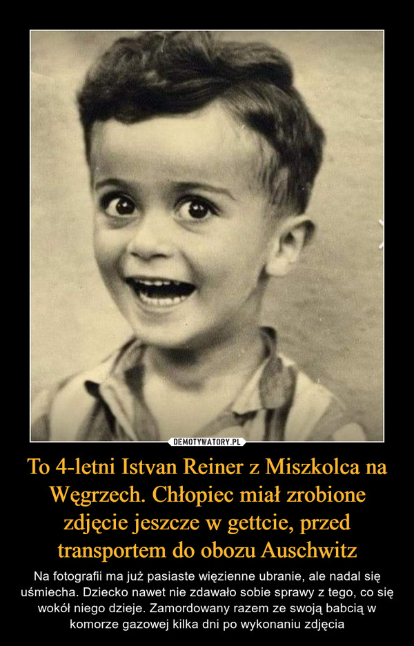 To 4-letni Istvan Reiner z Miszkolca na Węgrzech. Chłopiec miał zrobione zdjęcie jeszcze w gettcie, przed transportem do obozu Auschwitz – Na fotografii ma już pasiaste więzienne ubranie, ale nadal się uśmiecha. Dziecko nawet nie zdawało sobie sprawy z tego, co się wokół niego dzieje. Zamordowany razem ze swoją babcią w komorze gazowej kilka dni po wykonaniu zdjęcia 