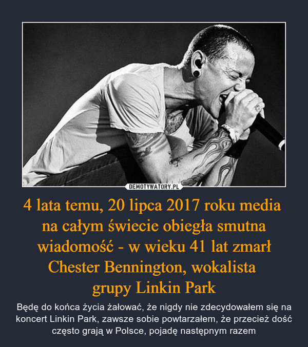 4 lata temu, 20 lipca 2017 roku media na całym świecie obiegła smutna wiadomość - w wieku 41 lat zmarł Chester Bennington, wokalista grupy Linkin Park – Będę do końca życia żałować, że nigdy nie zdecydowałem się na koncert Linkin Park, zawsze sobie powtarzałem, że przecież dość często grają w Polsce, pojadę następnym razem 