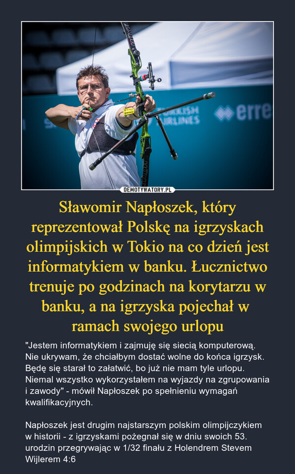 Sławomir Napłoszek, który reprezentował Polskę na igrzyskach olimpijskich w Tokio na co dzień jest informatykiem w banku. Łucznictwo trenuje po godzinach na korytarzu w banku, a na igrzyska pojechał w 
ramach swojego urlopu