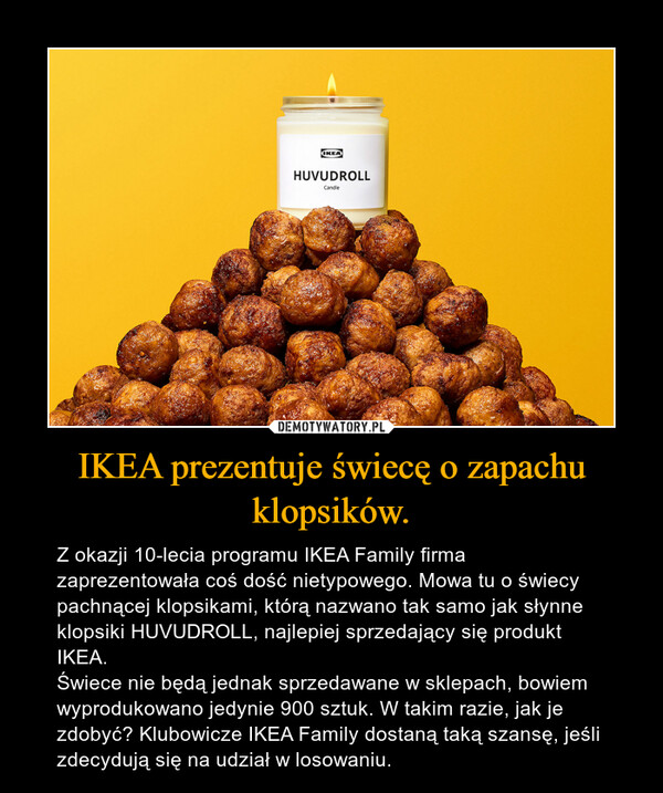 IKEA prezentuje świecę o zapachu klopsików. – Z okazji 10-lecia programu IKEA Family firma zaprezentowała coś dość nietypowego. Mowa tu o świecy pachnącej klopsikami, którą nazwano tak samo jak słynne klopsiki HUVUDROLL, najlepiej sprzedający się produkt IKEA.Świece nie będą jednak sprzedawane w sklepach, bowiem wyprodukowano jedynie 900 sztuk. W takim razie, jak je zdobyć? Klubowicze IKEA Family dostaną taką szansę, jeśli zdecydują się na udział w losowaniu. 