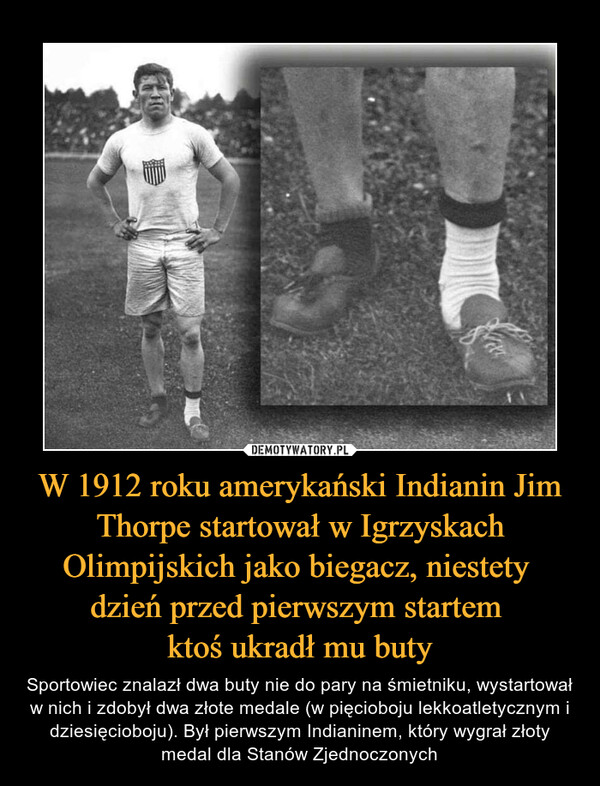 W 1912 roku amerykański Indianin Jim Thorpe startował w Igrzyskach Olimpijskich jako biegacz, niestety dzień przed pierwszym startem ktoś ukradł mu buty – Sportowiec znalazł dwa buty nie do pary na śmietniku, wystartował w nich i zdobył dwa złote medale (w pięcioboju lekkoatletycznym i dziesięcioboju). Był pierwszym Indianinem, który wygrał złoty medal dla Stanów Zjednoczonych 