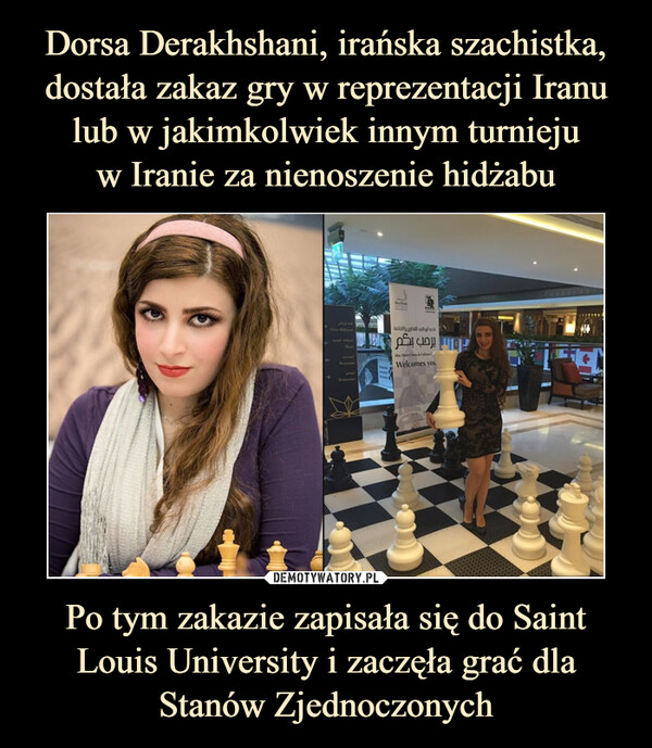 Dorsa Derakhshani, irańska szachistka, dostała zakaz gry w reprezentacji Iranu lub w jakimkolwiek innym turnieju
w Iranie za nienoszenie hidżabu Po tym zakazie zapisała się do Saint Louis University i zaczęła grać dla Stanów Zjednoczonych