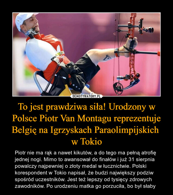 To jest prawdziwa siła! Urodzony w Polsce Piotr Van Montagu reprezentuje Belgię na Igrzyskach Paraolimpijskich w Tokio – Piotr nie ma rąk a nawet kikutów, a do tego ma pełną atrofię jednej nogi. Mimo to awansował do finałów i już 31 sierpnia powalczy najpewniej o złoty medal w łucznictwie. Polski korespondent w Tokio napisał, że budzi największy podziw spośród uczestników. Jest też lepszy od tysięcy zdrowych zawodników. Po urodzeniu matka go porzuciła, bo był słaby 