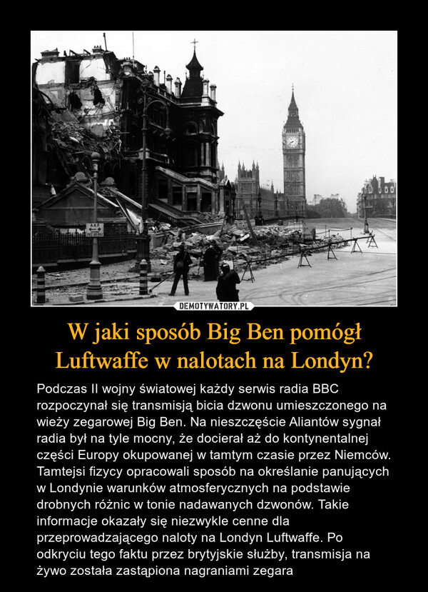 W jaki sposób Big Ben pomógł Luftwaffe w nalotach na Londyn? – Podczas II wojny światowej każdy serwis radia BBC rozpoczynał się transmisją bicia dzwonu umieszczonego na wieży zegarowej Big Ben. Na nieszczęście Aliantów sygnał radia był na tyle mocny, że docierał aż do kontynentalnej części Europy okupowanej w tamtym czasie przez Niemców. Tamtejsi fizycy opracowali sposób na określanie panujących w Londynie warunków atmosferycznych na podstawie drobnych różnic w tonie nadawanych dzwonów. Takie informacje okazały się niezwykle cenne dla przeprowadzającego naloty na Londyn Luftwaffe. Po odkryciu tego faktu przez brytyjskie służby, transmisja na żywo została zastąpiona nagraniami zegara 