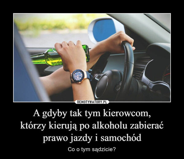 A gdyby tak tym kierowcom,którzy kierują po alkoholu zabierać prawo jazdy i samochód – Co o tym sądzicie? 
