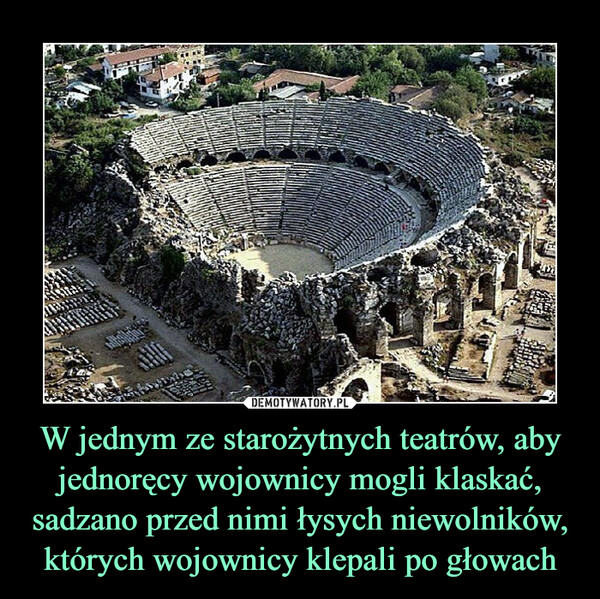 W jednym ze starożytnych teatrów, aby jednoręcy wojownicy mogli klaskać, sadzano przed nimi łysych niewolników, których wojownicy klepali po głowach –  