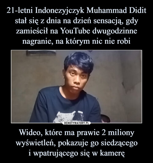 21-letni Indonezyjczyk Muhammad Didit stał się z dnia na dzień sensacją, gdy zamieścił na YouTube dwugodzinne nagranie, na którym nic nie robi Wideo, które ma prawie 2 miliony wyświetleń, pokazuje go siedzącego
i wpatrującego się w kamerę
