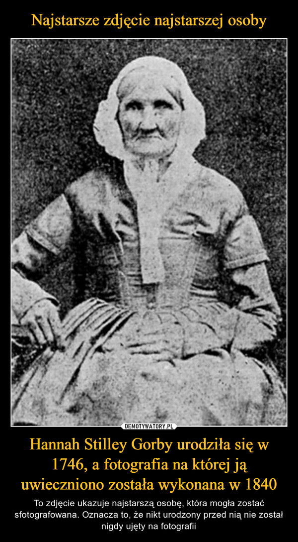 Hannah Stilley Gorby urodziła się w 1746, a fotografia na której ją uwieczniono została wykonana w 1840 – To zdjęcie ukazuje najstarszą osobę, która mogła zostać sfotografowana. Oznacza to, że nikt urodzony przed nią nie został nigdy ujęty na fotografii 