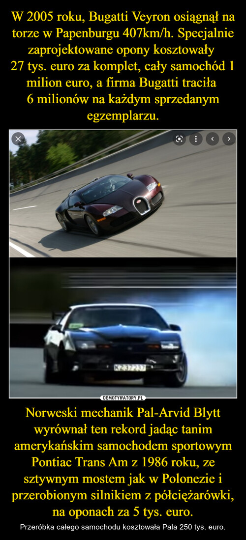 W 2005 roku, Bugatti Veyron osiągnął na torze w Papenburgu 407km/h. Specjalnie zaprojektowane opony kosztowały 
27 tys. euro za komplet, cały samochód 1 milion euro, a firma Bugatti traciła 
6 milionów na każdym sprzedanym egzemplarzu. Norweski mechanik Pal-Arvid Blytt wyrównał ten rekord jadąc tanim amerykańskim samochodem sportowym Pontiac Trans Am z 1986 roku, ze sztywnym mostem jak w Polonezie i przerobionym silnikiem z półciężarówki, na oponach za 5 tys. euro.