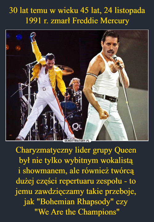 30 lat temu w wieku 45 lat, 24 listopada 1991 r. zmarł Freddie Mercury Charyzmatyczny lider grupy Queen 
był nie tylko wybitnym wokalistą 
i showmanem, ale również twórcą 
dużej części repertuaru zespołu - to 
jemu zawdzięczamy takie przeboje, 
jak "Bohemian Rhapsody" czy 
"We Are the Champions"