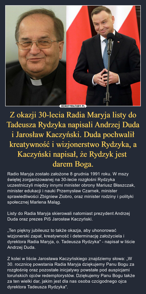 Z okazji 30-lecia Radia Maryja listy do Tadeusza Rydzyka napisali Andrzej Duda i Jarosław Kaczyński. Duda pochwalił kreatywność i wizjonerstwo Rydzyka, a Kaczyński napisał, że Rydzyk jest 
darem Boga.